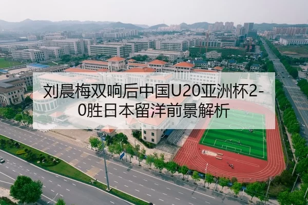 刘晨梅双响后中国U20亚洲杯2-0胜日本留洋前景解析