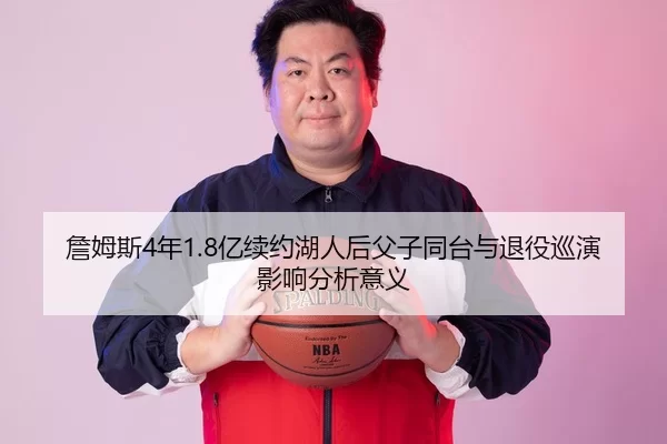 詹姆斯4年1.8亿续约湖人后父子同台与退役巡演影响分析意义