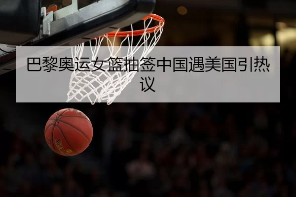 巴黎奥运女篮抽签中国遇美国引热议