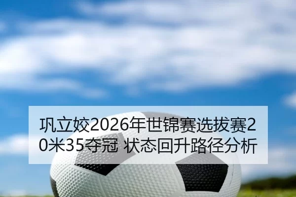 巩立姣2026年世锦赛选拔赛20米35夺冠 状态回升路径分析